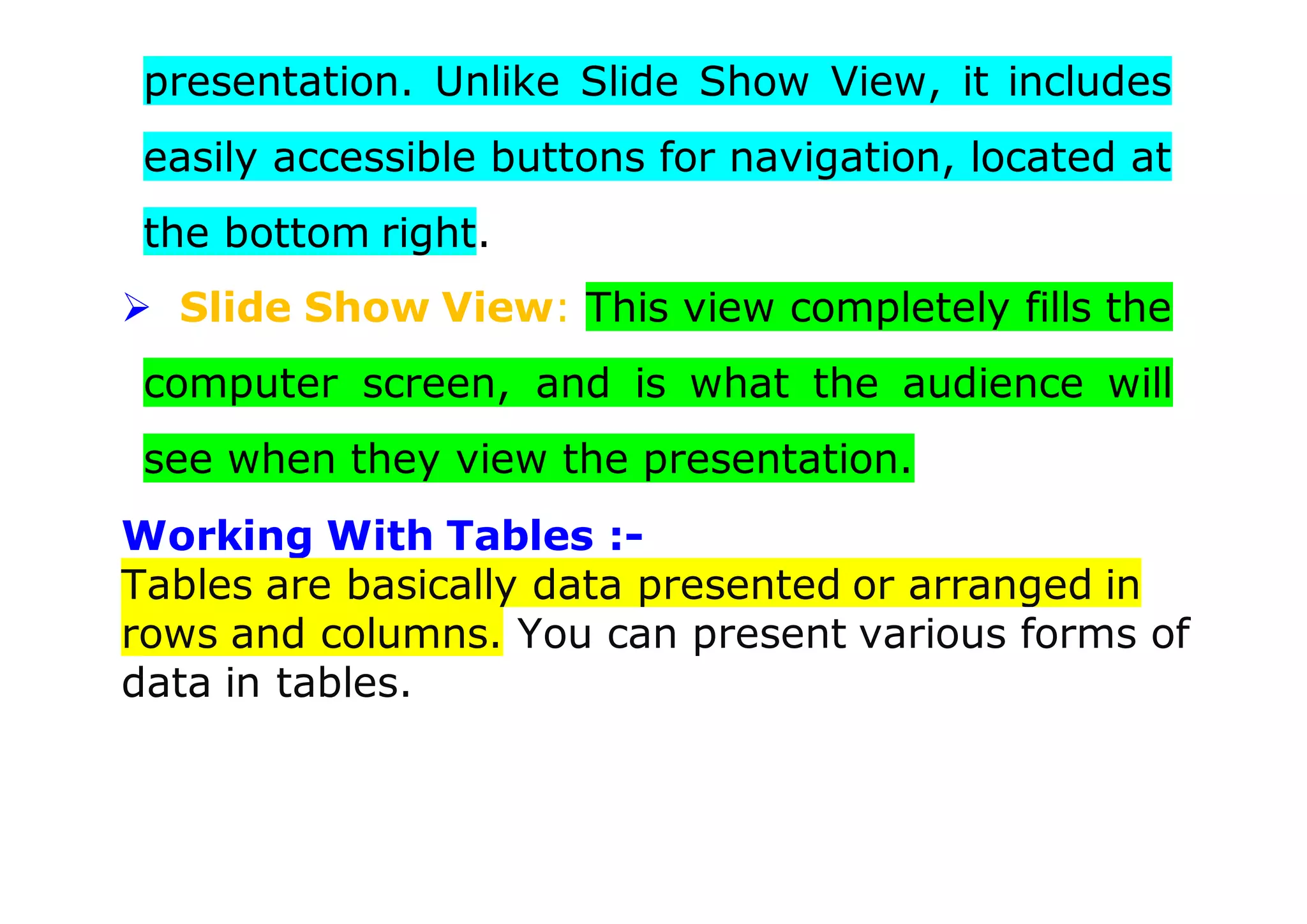 presentation. Unlike Slide Show View, it includes
easily accessible buttons for navigation, located at
the bottom right.
 Slide Show View: This view completely fills the
computer screen, and is what the audience will
see when they view the presentation.
Working With Tables :-
Tables are basically data presented or arranged in
rows and columns. You can present various forms of
data in tables.
 