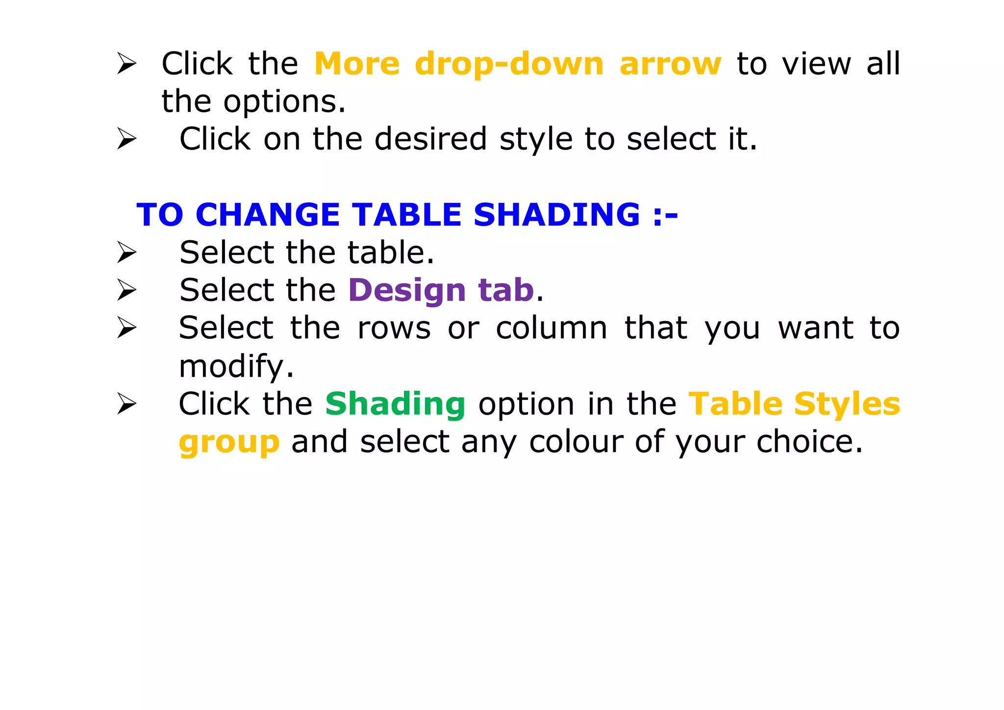  Click the More drop-down arrow to view all
the options.
 Click on the desired style to select it.
TO CHANGE TABLE SHADING :-
 Select the table.
 Select the Design tab.
 Select the rows or column that you want to
modify.
 Click the Shading option in the Table Styles
group and select any colour of your choice.
 