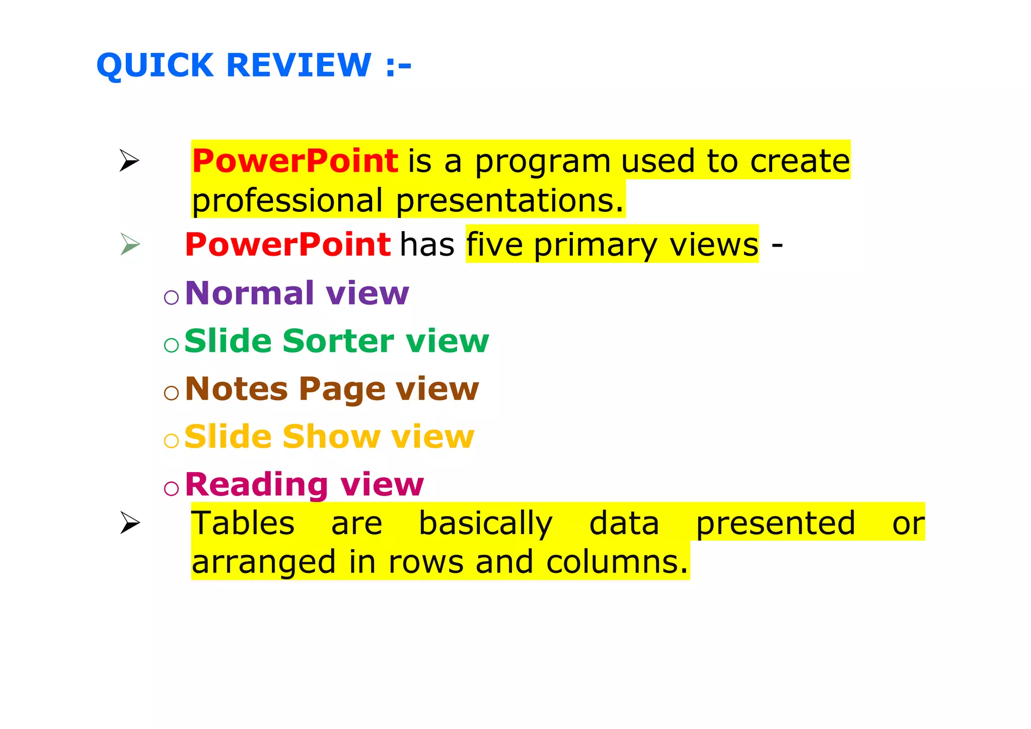 QUICK REVIEW :-
 PowerPoint is a program used to create
professional presentations.
 PowerPoint has five primary views -
oNormal view
oSlide Sorter view
oNotes Page view
oSlide Show view
oReading view
 Tables are basically data presented or
arranged in rows and columns.
 