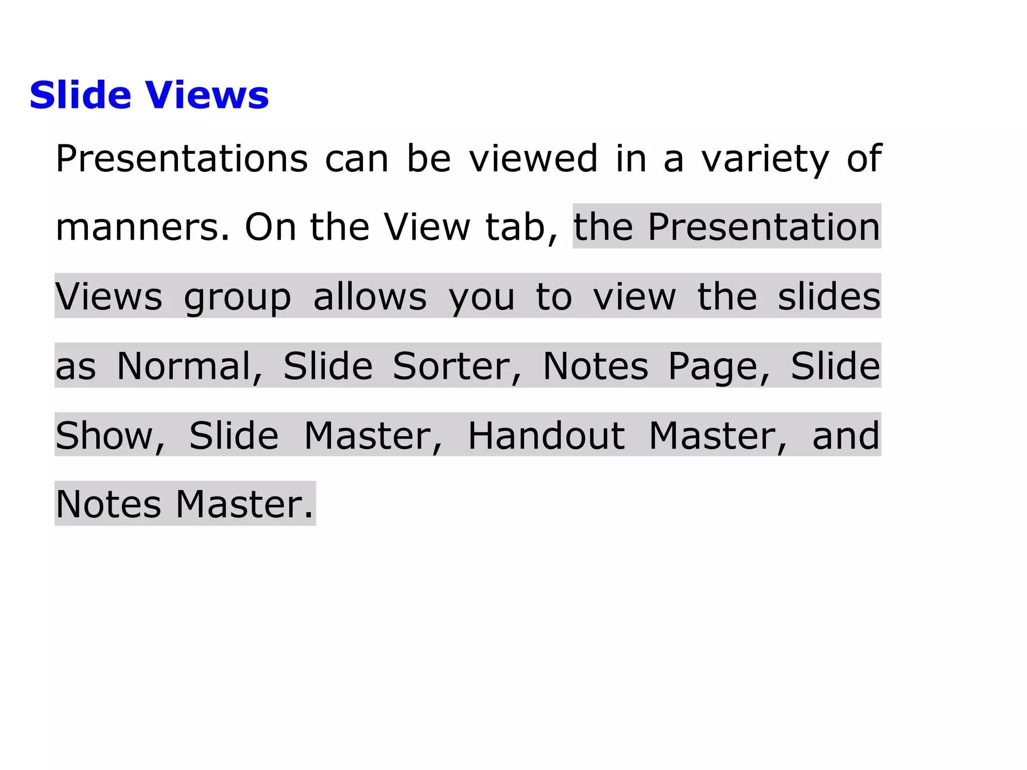 Slide Views
Presentations can be viewed in a variety of
manners. On the View tab, the Presentation
Views group allows you to view the slides
as Normal, Slide Sorter, Notes Page, Slide
Show, Slide Master, Handout Master, and
Notes Master.
 