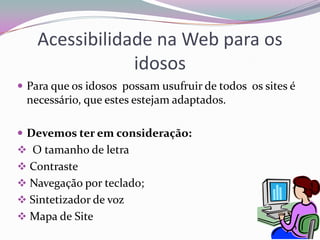 Pode prejudicar nas relações humanas, a pessoa pode ficar dependente do computador.Internet e o GeronteOs idosos têm actualmente a preocupação de ter um envelhecimento bem sucedido;Nós temos a visão que os gerontes só vêem televisão, mas alguns idosos de hoje em dia aderem as novas tecnologias. A terceira idade faz um esforço para aprender a utilizar as novas tecnologias, a maior parte dos gerontes utiliza o computador no seu dia – a  - dia.Alguns idosos não tem meios financeiros para adquirir computador, só mesmo na instituições que frequentam.