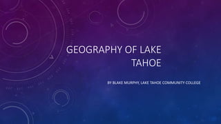 GEOGRAPHY OF LAKE
TAHOE
BY BLAKE MURPHY, LAKE TAHOE COMMUNITY COLLEGE
 