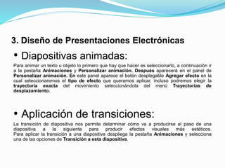 3. Diseño de Presentaciones Electrónicas
• Diapositivas animadas:
Para animar un texto u objeto lo primero que hay que hacer es seleccionarlo, a continuación ir
a la pestaña Animaciones y Personalizar animación. Después aparecerá en el panel de
Personalizar animación. En este panel aparece el botón desplegable Agregar efecto en la
cual seleccionaremos el tipo de efecto que queramos aplicar, incluso podremos elegir la
trayectoria exacta del movimiento seleccionándola del menú Trayectorias de
desplazamiento.
• Aplicación de transiciones:
La transición de diapositiva nos permite determinar cómo va a producirse el paso de una
diapositiva a la siguiente para producir efectos visuales más estéticos.
Para aplicar la transición a una diapositiva despliega la pestaña Animaciones y selecciona
una de las opciones de Transición a esta diapositiva.
 