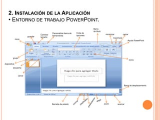 2. INSTALACIÓN DE LA APLICACIÓN
• ENTORNO DE TRABAJO POWERPOINT.
Barra
de titulo
inicio
guardar
Cambiar
tamaño
Personalizar barra de
herramienta
Ayuda PowerPoint
cerrar
Cinta de
opciones
acercarzoom
minimizar
maximizar
icono
grupo
cerrar
diapositiva
esquema
Barrada de estado
Barra de desplazamiento
 