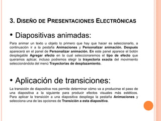 3. DISEÑO DE PRESENTACIONES ELECTRÓNICAS
• Diapositivas animadas:
Para animar un texto u objeto lo primero que hay que hacer es seleccionarlo, a
continuación ir a la pestaña Animaciones y Personalizar animación. Después
aparecerá en el panel de Personalizar animación. En este panel aparece el botón
desplegable Agregar efecto en la cual seleccionaremos el tipo de efecto que
queramos aplicar, incluso podremos elegir la trayectoria exacta del movimiento
seleccionándola del menú Trayectorias de desplazamiento.
• Aplicación de transiciones:
La transición de diapositiva nos permite determinar cómo va a producirse el paso de
una diapositiva a la siguiente para producir efectos visuales más estéticos.
Para aplicar la transición a una diapositiva despliega la pestaña Animaciones y
selecciona una de las opciones de Transición a esta diapositiva.
 