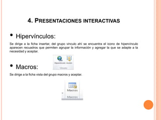 4. PRESENTACIONES INTERACTIVAS
• Hipervínculos:
Se dirige a la ficha insertar, del grupo vinculo ahí se encuentra el icono de hipervínculo
aparecen recuadros que permiten agrupar la información y agregar la que se adapte a la
necesidad y aceptar.
• Macros:
Se dirige a la ficha vista del grupo macros y aceptar.
 