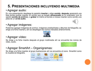 5. PRESENTACIONES INCLUYENDO MULTIMEDIA
• Agregar audio:
En una presentación despliega la pestaña insertar y elige sonido. después aparecerá una
lista donde podrás insertar un sonido que ya tengas almacenado en tu ordenador (con la
opción sonido de archivo), o grabar tú mismo el sonido e incluso insertar como sonido una
pista de un cd de audio.
• Agregar imágenes:
Podemos agregar imágenes de archivo, imágenes prediseñadas y álbumes de fotografía. se
dirige a la ficha insertar y ahí se despliegan los iconos indicados anteriormente.
• Agregar vídeo:
Se dirige a la ficha inserta después al grupo multimedia ahí se encuentra los iconos de
video, audio.
• Agregar SmartArt – Organigramas:
Se dirige a la ficha insertar al grupo ilustraciones ahí se encuentra el icono SmartArt como
lo muestra la fotografía.
 
