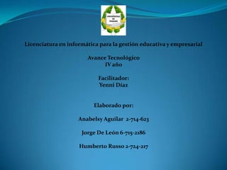 Licenciatura en informática para la gestión educativa y empresarial
Avance Tecnológico
IV año
Facilitador:
Yenni Díaz
Elaborado por:
Anabelsy Aguilar 2-714-623
Jorge De León 6-715-2186
Humberto Russo 2-724-217
 