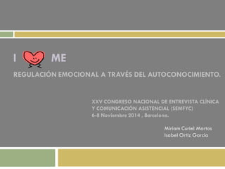 I ME 
REGULACIÓN EMOCIONAL A TRAVÉS DEL AUTOCONOCIMIENTO. 
Miriam Curiel Martos 
Isabel Ortiz Garcia 
XXV CONGRESO NACIONAL DE ENTREVISTA CLÍNICA 
Y COMUNICACIÓN ASISTENCIAL (SEMFYC) 
6-8 Noviembre 2014 , Barcelona.  