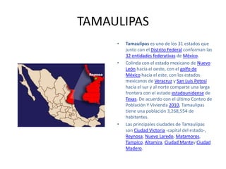 TAMAULIPAS
     •   Tamaulipas es uno de los 31 estados que
         junto con el Distrito Federal conforman las
         32 entidades federativas de México.
     •   Colinda con el estado mexicano de Nuevo
         León hacia el oeste, con el golfo de
         México hacia el este, con los estados
         mexicanos de Veracruz y San Luis Potosí
         hacia el sur y al norte comparte una larga
         frontera con el estado estadounidense de
         Texas. De acuerdo con el último Conteo de
         Población Y Vivienda 2010, Tamaulipas
         tiene una población 3,268,554 de
         habitantes.
     •   Las principales ciudades de Tamaulipas
         son Ciudad Victoria -capital del estado-,
         Reynosa, Nuevo Laredo, Matamoros,
         Tampico, Altamira, Ciudad Mantey Ciudad
         Madero.
 