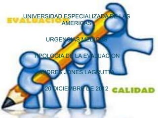 UNIVERSIDAD ESPECIALIZADA DE LAS
           AMERICAS

      URGENCIAS MEDICAS

   TIPOLOGIA DE LA EVALUACION

    ANDRES JONES LAGRUTTA

      20 DICIEMBRE DE 2012
 