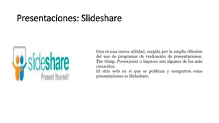 Presentaciones: Slideshare
Esta es una nueva utilidad, surgida por la amplia difusión
del uso de programas de realización de presentaciones.
The Gimp, Powerpoint o Impress son algunos de los más
conocidos.
El sitio web en el que se publican y comparten estas
presentaciones es Slideshare.
 