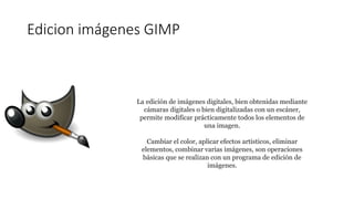 Edicion imágenes GIMP
La edición de imágenes digitales, bien obtenidas mediante
cámaras digitales o bien digitalizadas con un escáner,
permite modificar prácticamente todos los elementos de
una imagen.
Cambiar el color, aplicar efectos artísticos, eliminar
elementos, combinar varias imágenes, son operaciones
básicas que se realizan con un programa de edición de
imágenes.
 