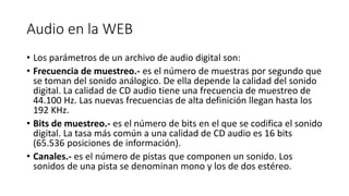 Audio en la WEB
• Los parámetros de un archivo de audio digital son:
• Frecuencia de muestreo.- es el número de muestras por segundo que
se toman del sonido análogico. De ella depende la calidad del sonido
digital. La calidad de CD audio tiene una frecuencia de muestreo de
44.100 Hz. Las nuevas frecuencias de alta definición llegan hasta los
192 KHz.
• Bits de muestreo.- es el número de bits en el que se codifica el sonido
digital. La tasa más común a una calidad de CD audio es 16 bits
(65.536 posiciones de información).
• Canales.- es el número de pistas que componen un sonido. Los
sonidos de una pista se denominan mono y los de dos estéreo.
 