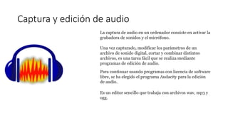 Captura y edición de audio
La captura de audio en un ordenador consiste en activar la
grabadora de sonidos y el micrófono.
Una vez capturado, modificar los parámetros de un
archivo de sonido digital, cortar y combinar distintos
archivos, es una tarea fácil que se realiza mediante
programas de edición de audio.
Para continuar usando programas con licencia de software
libre, se ha elegido el programa Audacity para la edición
de audio.
Es un editor sencillo que trabaja con archivos wav, mp3 y
ogg.
 
