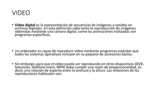 VIDEO
• Vídeo digital es la representación de secuencias de imágenes y sonidos en
archivos digitales. En esta definición cabe tanto la reproducción de imágenes
obtenidas mediante una cámara digital, como las animaciones realizadas con
programas específicos.
• Un ordenador es capaz de reproducir vídeo mediante programas estándar que
todos los sistemas operativos incluyen en su paquete de accesorios básico.
• Sin embargo, para que el vídeo pueda ser reproducido en otros dispositivos (DVD,
televisión, teléfono móvil, MP4) debe cumplir una razón de proporcionalidad, es
decir, una relación de aspecto entre la anchura y la altura. Las relaciones de los
reproductores habituales son:
 