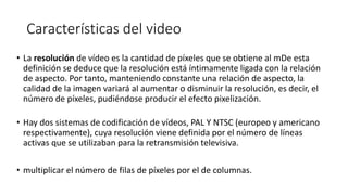 Características del video
• La resolución de vídeo es la cantidad de píxeles que se obtiene al mDe esta
definición se deduce que la resolución está íntimamente ligada con la relación
de aspecto. Por tanto, manteniendo constante una relación de aspecto, la
calidad de la imagen variará al aumentar o disminuir la resolución, es decir, el
número de píxeles, pudiéndose producir el efecto pixelización.
• Hay dos sistemas de codificación de vídeos, PAL Y NTSC (europeo y americano
respectivamente), cuya resolución viene definida por el número de líneas
activas que se utilizaban para la retransmisión televisiva.
• multiplicar el número de filas de píxeles por el de columnas.
 