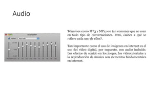 Audio
Términos como MP3 y MP4 son tan comunes que se usan
en todo tipo de conversaciones. Pero, ¿sabes a qué se
refiere cada uno de ellos?.
Tan importante como el uso de imágenes en internet es el
uso del vídeo digital, por supuesto, con audio incluido.
Los efectos de sonido en los juegos, los videotutoriales y
la reproducción de música son elementos fundamentales
en internet.
 