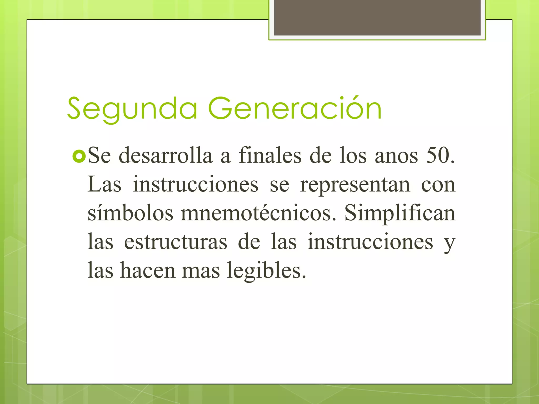 Segunda Generación
Se  desarrolla a finales de los anos 50.
 Las instrucciones se representan con
 símbolos mnemotécnicos. Simplifican
 las estructuras de las instrucciones y
 las hacen mas legibles.
 
