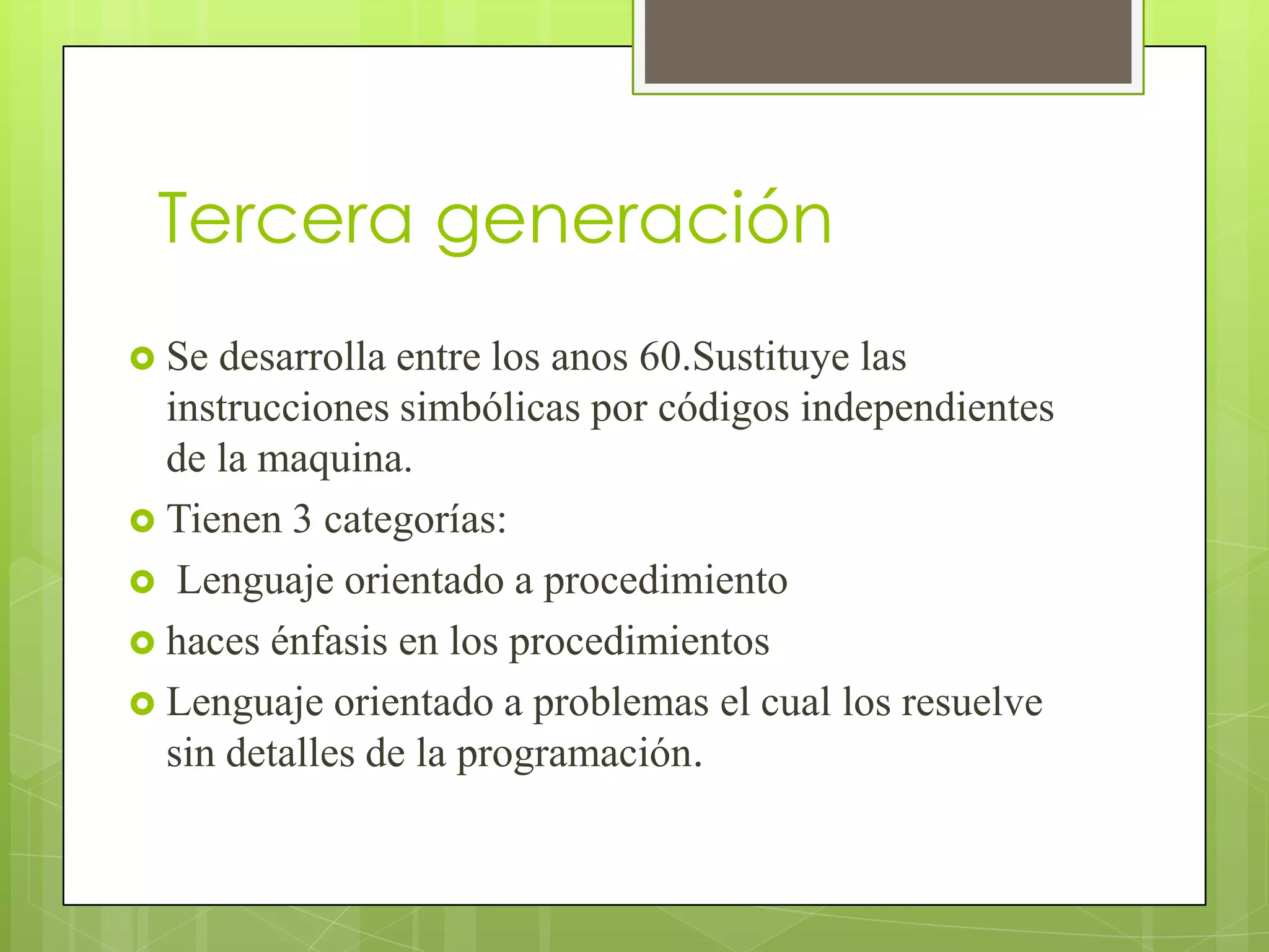 Tercera generación
 Se desarrolla entre los anos 60.Sustituye las
  instrucciones simbólicas por códigos independientes
  de la maquina.
 Tienen 3 categorías:
 Lenguaje orientado a procedimiento
 haces énfasis en los procedimientos
 Lenguaje orientado a problemas el cual los resuelve
  sin detalles de la programación.
 