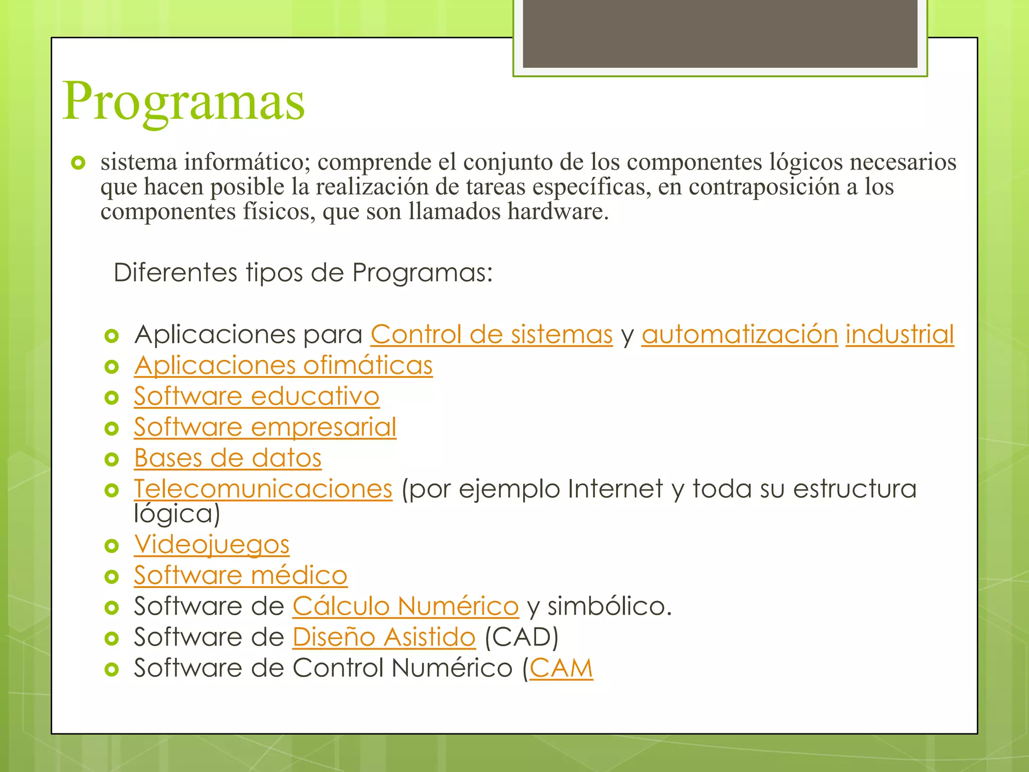 Programas
   sistema informático; comprende el conjunto de los componentes lógicos necesarios
    que hacen posible la realización de tareas específicas, en contraposición a los
    componentes físicos, que son llamados hardware.

     Diferentes tipos de Programas:

       Aplicaciones para Control de sistemas y automatización industrial
       Aplicaciones ofimáticas
       Software educativo
       Software empresarial
       Bases de datos
       Telecomunicaciones (por ejemplo Internet y toda su estructura
        lógica)
       Videojuegos
       Software médico
       Software de Cálculo Numérico y simbólico.
       Software de Diseño Asistido (CAD)
       Software de Control Numérico (CAM
 