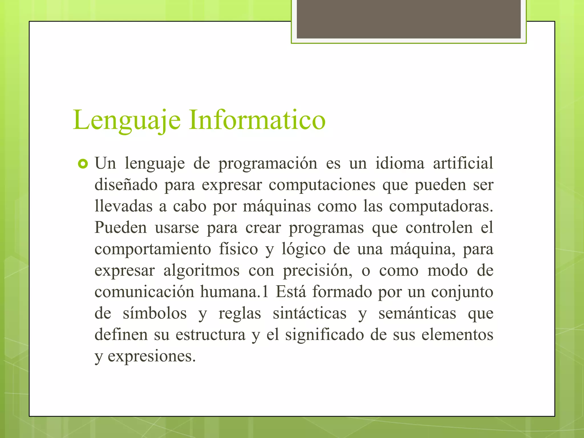 Lenguaje Informatico
   Un lenguaje de programación es un idioma artificial
    diseñado para expresar computaciones que pueden ser
    llevadas a cabo por máquinas como las computadoras.
    Pueden usarse para crear programas que controlen el
    comportamiento físico y lógico de una máquina, para
    expresar algoritmos con precisión, o como modo de
    comunicación humana.1 Está formado por un conjunto
    de símbolos y reglas sintácticas y semánticas que
    definen su estructura y el significado de sus elementos
    y expresiones.
 