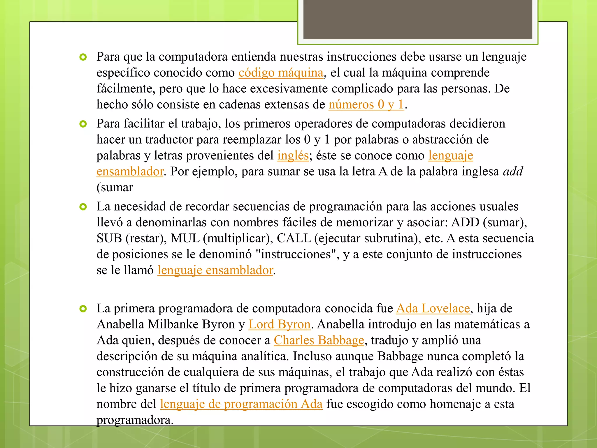    Para que la computadora entienda nuestras instrucciones debe usarse un lenguaje
    específico conocido como código máquina, el cual la máquina comprende
    fácilmente, pero que lo hace excesivamente complicado para las personas. De
    hecho sólo consiste en cadenas extensas de números 0 y 1.
   Para facilitar el trabajo, los primeros operadores de computadoras decidieron
    hacer un traductor para reemplazar los 0 y 1 por palabras o abstracción de
    palabras y letras provenientes del inglés; éste se conoce como lenguaje
    ensamblador. Por ejemplo, para sumar se usa la letra A de la palabra inglesa add
    (sumar
   La necesidad de recordar secuencias de programación para las acciones usuales
    llevó a denominarlas con nombres fáciles de memorizar y asociar: ADD (sumar),
    SUB (restar), MUL (multiplicar), CALL (ejecutar subrutina), etc. A esta secuencia
    de posiciones se le denominó "instrucciones", y a este conjunto de instrucciones
    se le llamó lenguaje ensamblador.

   La primera programadora de computadora conocida fue Ada Lovelace, hija de
    Anabella Milbanke Byron y Lord Byron. Anabella introdujo en las matemáticas a
    Ada quien, después de conocer a Charles Babbage, tradujo y amplió una
    descripción de su máquina analítica. Incluso aunque Babbage nunca completó la
    construcción de cualquiera de sus máquinas, el trabajo que Ada realizó con éstas
    le hizo ganarse el título de primera programadora de computadoras del mundo. El
    nombre del lenguaje de programación Ada fue escogido como homenaje a esta
    programadora.
 