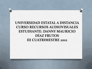 UNIVERSIDAD ESTATAL A DISTANCIA
CURSO RECURSOS AUDIOVISUALES
 ESTUDIANTE: DANNY MAURICIO
          DÍAZ FRUTOS
     III CUATRIMESTRE 2012
 