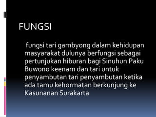 FUNGSI
fungsi tari gambyong dalam kehidupan
masyarakat dulunya berfungsi sebagai
pertunjukan hiburan bagi Sinuhun Paku
Buwono keenam dan tari untuk
penyambutan tari penyambutan ketika
ada tamu kehormatan berkunjung ke
Kasunanan Surakarta

 