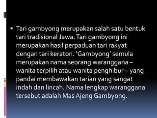  Tari gambyong merupakan salah satu bentuk

tari tradisional Jawa. Tari gambyong ini
merupakan hasil perpaduan tari rakyat
dengan tari keraton. ‘Gambyong’ semula
merupakan nama seorang waranggana –
wanita terpilih atau wanita penghibur – yang
pandai membawakan tarian yang sangat
indah dan lincah. Nama lengkap waranggana
tersebut adalah Mas Ajeng Gambyong.

 
