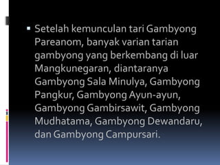  Setelah kemunculan tari Gambyong

Pareanom, banyak varian tarian
gambyong yang berkembang di luar
Mangkunegaran, diantaranya
Gambyong Sala Minulya, Gambyong
Pangkur, Gambyong Ayun-ayun,
Gambyong Gambirsawit, Gambyong
Mudhatama, Gambyong Dewandaru,
dan Gambyong Campursari.

 