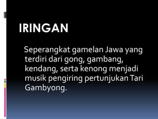 IRINGAN
Seperangkat gamelan Jawa yang
terdiri dari gong, gambang,
kendang, serta kenong menjadi
musik pengiring pertunjukan Tari
Gambyong.

 