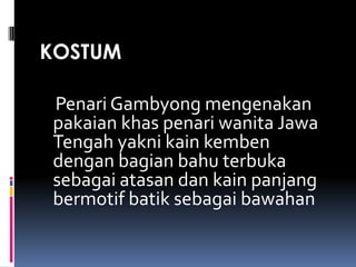 KOSTUM
Penari Gambyong mengenakan
pakaian khas penari wanita Jawa
Tengah yakni kain kemben
dengan bagian bahu terbuka
sebagai atasan dan kain panjang
bermotif batik sebagai bawahan

 