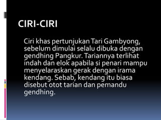 CIRI-CIRI
Ciri khas pertunjukan Tari Gambyong,
sebelum dimulai selalu dibuka dengan
gendhing Pangkur. Tariannya terlihat
indah dan elok apabila si penari mampu
menyelaraskan gerak dengan irama
kendang. Sebab, kendang itu biasa
disebut otot tarian dan pemandu
gendhing.

 