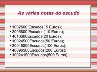 As várias notas do escudo 1002$00 Escudos( 5 Euros); 2005$00 Escudos( 10 Euros); 4010$00Escudos(20 Euros); 10024$00Escudos(50 Euros); 20048$00Escudos(100 Euros); 40096$00Escudos(200 Euros); 100241$00Escudos(500 Euros). 