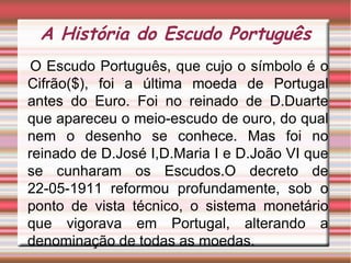 A História do Escudo Português O Escudo Português, que cujo o símbolo é o Cifrão($), foi a última moeda de Portugal antes do Euro. Foi no reinado de D.Duarte que apareceu o meio-escudo de ouro, do qual nem o desenho se conhece. Mas foi no reinado de D.José I,D.Maria I e D.João VI que se cunharam os Escudos. O decreto de 22-05-1911 reformou profundamente, sob o ponto de vista técnico, o sistema monetário que vigorava em Portugal, alterando a denominação de todas as moedas. 