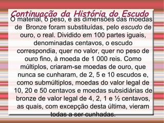 Continuação da História do Escudo O material, o peso, e as dimensões das moedas de  Bronze foram substituídas, pelo  escudo  de ouro, o real. Dividido em 100 partes iguais, denominadas centavos, o escudo correspondia, quer no valor, quer no peso de ouro fino, à moeda de 1 000 reis. Como múltiplos, criaram-se moedas de ouro, que nunca se cunharam, de 2, 5 e 10 escudos e, como submúltiplos, moedas do valor legal de 10, 20 e 50 centavos e moedas subsidiárias de bronze de valor legal de 4, 2, 1 e ½ centavos, as quais, com excepção desta última, vieram todas a ser cunhadas. 