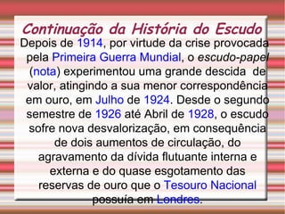 Continuação da História do Escudo Depois de  1914 , por virtude da crise provocada pela  Primeira Guerra Mundial , o  escudo-papel  ( nota ) experimentou uma grande descida  de valor, atingindo a sua menor correspondência em ouro, em  Julho  de  1924 . Desde o segundo semestre de  1926  até Abril de  1928 , o escudo sofre nova desvalorização, em consequência de dois aumentos de circulação, do agravamento da dívida flutuante interna e externa e do quase esgotamento das reservas de ouro que o  Tesouro Nacional  possuía em  Londres . 