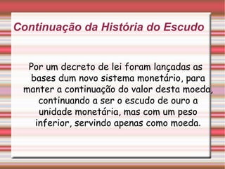 Continuação da História do Escudo Por um decreto de lei foram lançadas as bases dum novo sistema monetário, para manter a continuação do valor desta moeda, continuando a ser o escudo de ouro a unidade monetária, mas com um peso inferior, servindo apenas como moeda . 
