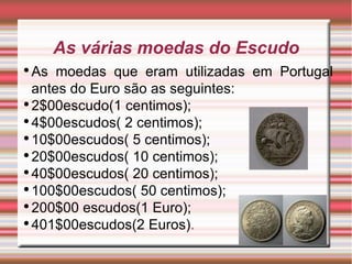 As várias moedas do Escudo As moedas que eram utilizadas em Portugal antes do Euro são as seguintes: 2$00escudo(1 centimos); 4$00escudos( 2 centimos); 10$00escudos( 5 centimos); 20$00escudos( 10 centimos); 40$00escudos( 20 centimos); 100$00escudos( 50 centimos); 200$00 escudos(1 Euro); 401$00escudos(2 Euros) . 