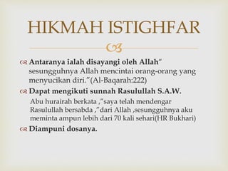 
 Antaranya ialah disayangi oleh Allah“
sesungguhnya Allah mencintai orang-orang yang
menyucikan diri.”(Al-Baqarah:222)
 Dapat mengikuti sunnah Rasulullah S.A.W.
Abu hurairah berkata ,”saya telah mendengar
Rasulullah bersabda ,”dari Allah ,sesungguhnya aku
meminta ampun lebih dari 70 kali sehari(HR Bukhari)
 Diampuni dosanya.
HIKMAH ISTIGHFAR
 