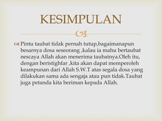
 Pintu taubat tidak pernah tutup,bagaimanapun
besarnya dosa seseorang ,kalau ia mahu bertaubat
nescaya Allah akan menerima taubatnya.Oleh itu,
dengan beristighfar ,kita akan dapat memperoleh
keampunan dari Allah S.W.T atas segala dosa yang
dilakukan sama ada sengaja atau pun tidak.Taubat
juga petanda kita beriman kepada Allah.
KESIMPULAN
 