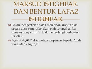 
 Dalam pengertian adalah memohon ampun atas
segala dosa yang dilakukan oleh serang hamba
dengan upaya untuk tidak mengulangi perbuatan
tersebut.
 ‫أستغفرهللا‬,‫استغفرهللا‬ “aku mohon ampunan kepada Allah
yang Maha Agung”
MAKSUD ISTIGHFAR.
DAN BENTUK LAFAZ
ISTIGHFAR.
 