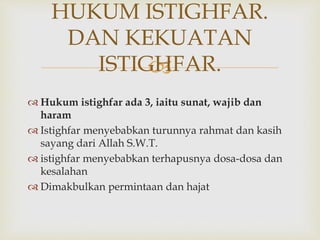 
 Hukum istighfar ada 3, iaitu sunat, wajib dan
haram
 Istighfar menyebabkan turunnya rahmat dan kasih
sayang dari Allah S.W.T.
 istighfar menyebabkan terhapusnya dosa-dosa dan
kesalahan
 Dimakbulkan permintaan dan hajat
HUKUM ISTIGHFAR.
DAN KEKUATAN
ISTIGHFAR.
 