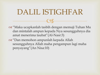 
 “Maka ucapkanlah tasbih dengan memuji Tuhan Mu
dan mintalah ampun kepada Nya sesungguhnya dia
amat menerima taubat”(Al-Nasr:3)
 “Dan memohon ampunlah kepada Allah
sesungguhnya Allah maha pengampun lagi maha
penyayang”(An Nisa:10)
DALIL ISTIGHFAR
 