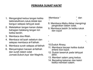 PERKARA SUNAT HAI’AT



1. Mengangkat kedua tangan ketika      Membaca “
                                       7.                        “ dan
   takbiratulihram,rukuk,iktidal dan   “                         “.
   bangun selepas tahiyyat awal.       8. Membaca Allahu Akbar mengiringi
                                          pergerakan dalam solat.
2. Meletakkan tangan kanan diatas      9. Membaca tasbih 3x ketika rukuk
   bahagian belakang tangan kiri          dan sujud
   ketika berdiri.
3. Membaca doa iftitah.                “                                “
4. Membaca isti’azah sebelum dan
   selepas membaca al-Fatihah.         “                                “.
5. Membaca surah selepas al-fatihah    10.Duduk iftirasy.
                                       11. Membaca bacaan ketika duduk
6. Menyaringkan bacaan al-fatihah          antara dua sujud.
   dan surah dalam solat               12. Duduk tawarruk pada tahiyyat
   Jumaat,Subuh,Isya’ dan Maghrib.         akhir.
                                       13. Memberi salam yang kedua.
                                       14. Berpaling kekanan dan kekiri
                                           ketika memberi salam.
 