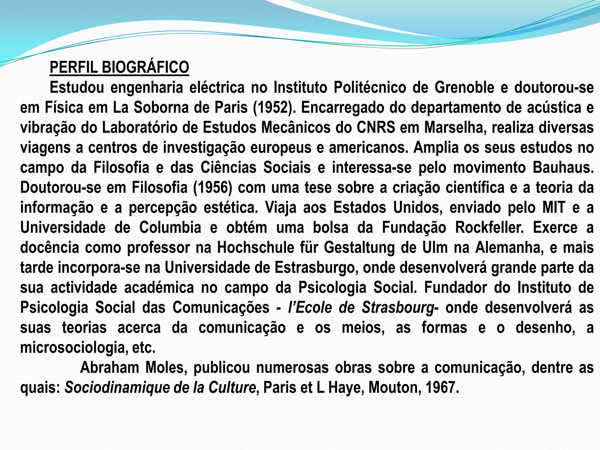PERFIL BIOGRÁFICOEstudou engenharia eléctrica no Instituto Politécnico de Grenoble e doutorou-se em Física em La Soborna de Paris (1952). Encarregado do departamento de acústica e vibração do Laboratório de Estudos Mecânicos do CNRS em Marselha, realiza diversas viagens a centros de investigação europeus e americanos. Amplia os seus estudos no campo da Filosofia e das Ciências Sociais e interessa-se pelo movimento Bauhaus. Doutorou-se em Filosofia (1956) com uma tese sobre a criação científica e a teoria da informação e a percepção estética. Viaja aos Estados Unidos, enviado pelo MIT e a Universidade de Columbia e obtém uma bolsa da Fundação Rockfeller. Exerce a docência como professor na Hochschule für Gestaltung de Ulm na Alemanha, e mais tarde incorpora-se na Universidade de Estrasburgo, onde desenvolverá grande parte da sua actividade académica no campo da Psicologia Social. Fundador do Instituto de Psicologia Social das Comunicações - l’Ecole de Strasbourg- onde desenvolverá as suas teorias acerca da comunicação e os meios, as formas e o desenho, a microsociologia, etc.	Abraham Moles, publicou numerosas obras sobre a comunicação, dentre as quais: Sociodinamique de la Culture, Paris et L Haye, Mouton, 1967. 