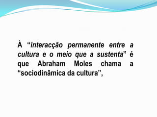 Terminologia de A. Molescanais culturais (mundo da comunicação) produtos culturais (mensagens globais) ideias(no mundo dos signos)narrativas ou contos (no mundo dos mitos) obras escritas (no mundo da literatura) quadros(no universo pictórico) mímica, filme e teatro (no mundo do movimento) obras musicais (no mundo musical) publicações e teorias (no mundo das ciências). De referir, ainda, o conceito de culturemarelacionado com a natureza dos elementos (semantemas, palavras, símbolos, mítemas, ideias, formulações, frases, morfemas, actos elementares, acordes, objectos sonoros, temas musicais, fragmentos de significação, ideias, representação), com os modos de comunicação de massas(textos, linguagem falada, rádio, desenho animado, edição, publicidade, cinema, televisão, disco, concerto, literatura científica, bibliotecas, etc., 
