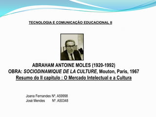 TECNOLOGIA E COMUNICAÇÃO EDUCACIONAL II ABRAHAM ANTOINE MOLES (1920-1992) OBRA: SOCIODINAMIQUE DE LA CULTURE, Mouton, Paris, 1967 Resumo do II capitulo : O Mercado Intelectual e a Cultura Joana Fernandes Nº. A59998 José Mendes        Nº. A50348 