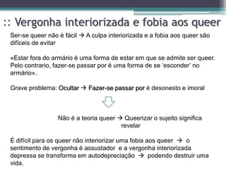 :: Vergonha interiorizada e fobia aos queer
 Ser-se queer não é fácil  A culpa interiorizada e a fobia aos queer são
 difíceis de evitar

 «Estar fora do armário é uma forma de estar em que se admite ser queer.
 Pelo contrario, fazer-se passar por é uma forma de se „esconder‟ no
 armário».

 Grave problema: Ocultar  Fazer-se passar por é desonesto e imoral



                  Não é a teoria queer  Queerizar o sujeito significa
                                        revelar

 É difícil para os queer não interiorizar uma fobia aos queer  o
 sentimento de vergonha é assustador e a vergonha interiorizada
 depressa se transforma em autodepreciação  podendo destruir uma
 vida.
 